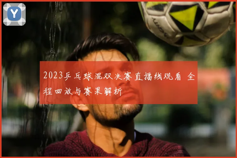 2023乒乓球混双决赛直播线观看 全程回放与赛果解析
