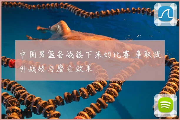中国男篮备战接下来的比赛 争取提升战绩与磨合效果