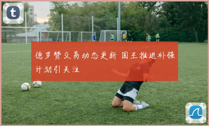 德罗赞交易动态更新 国王推进补强计划引关注