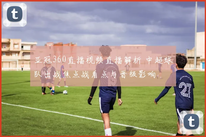 亚冠360直播视频直播解析 中超球队出战焦点战看点与晋级影响