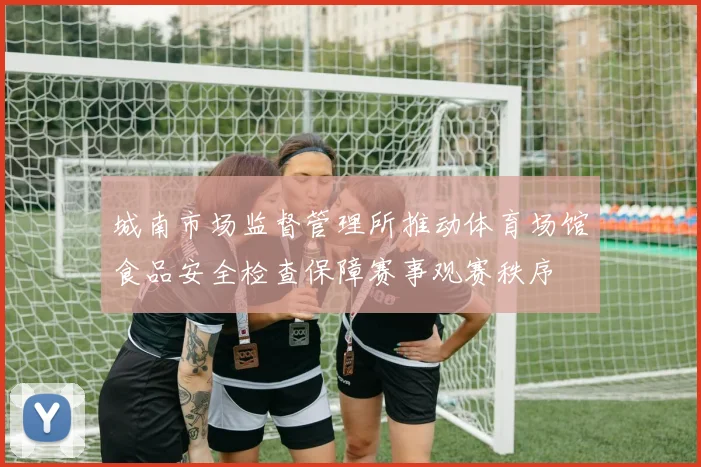 城南市场监督管理所推动体育场馆食品安全检查保障赛事观赛秩序