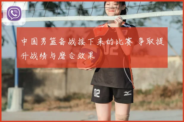 中国男篮备战接下来的比赛 争取提升战绩与磨合效果
