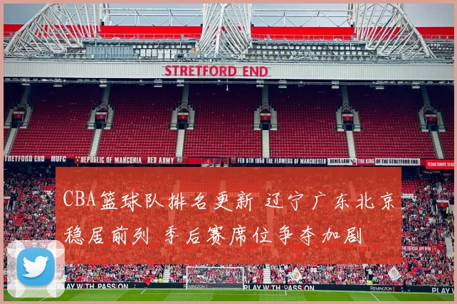 CBA篮球队排名更新 辽宁广东北京稳居前列 季后赛席位争夺加剧