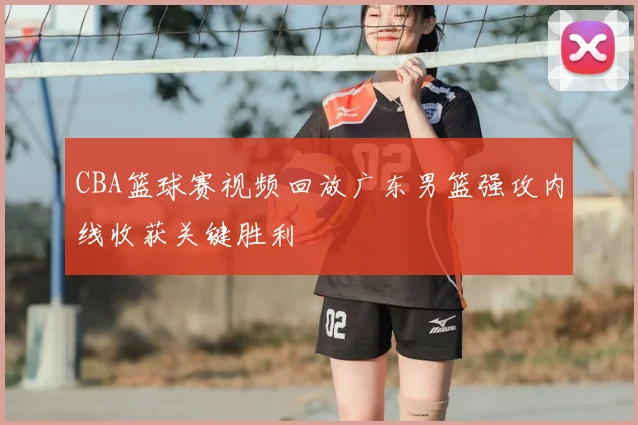 CBA篮球赛视频回放广东男篮强攻内线收获关键胜利