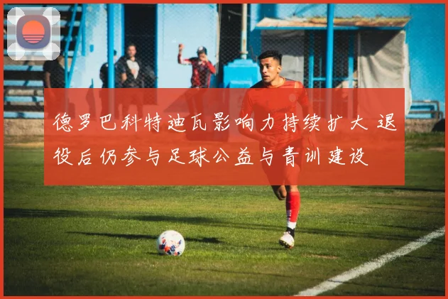 德罗巴科特迪瓦影响力持续扩大 退役后仍参与足球公益与青训建设