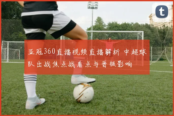亚冠360直播视频直播解析 中超球队出战焦点战看点与晋级影响