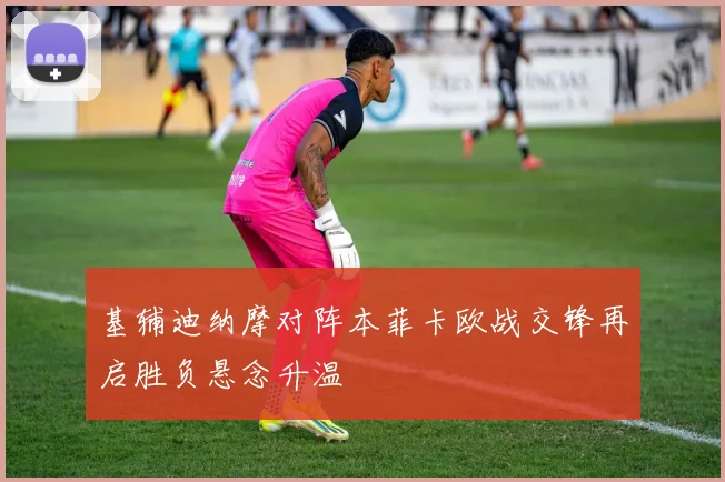 基辅迪纳摩对阵本菲卡欧战交锋再启胜负悬念升温