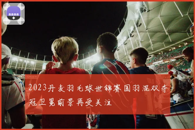 2023丹麦羽毛球世锦赛国羽混双夺冠卫冕前景再受关注