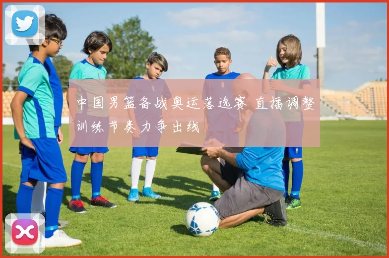 中国男篮备战奥运落选赛 直播调整训练节奏力争出线