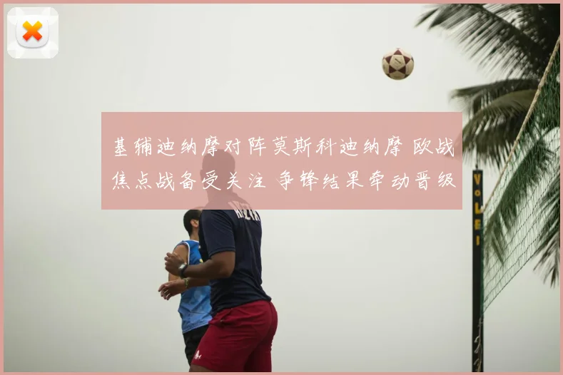 基辅迪纳摩对阵莫斯科迪纳摩 欧战焦点战备受关注 争锋结果牵动晋级形势