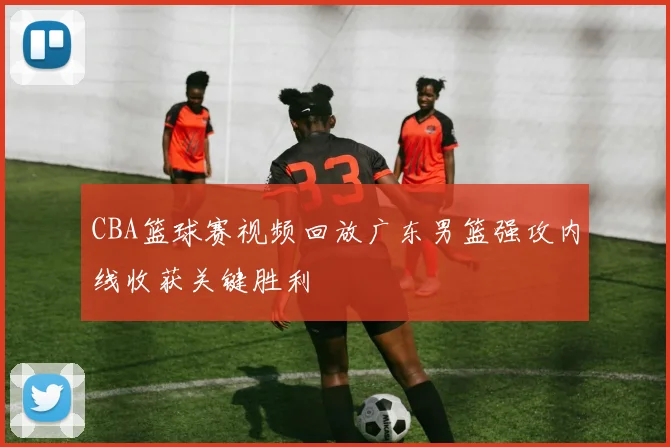 CBA篮球赛视频回放广东男篮强攻内线收获关键胜利
